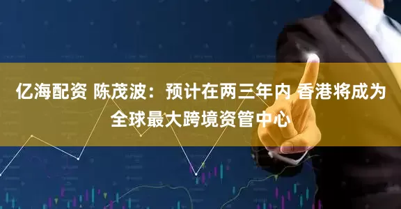 亿海配资 陈茂波：预计在两三年内 香港将成为全球最大跨境资管中心
