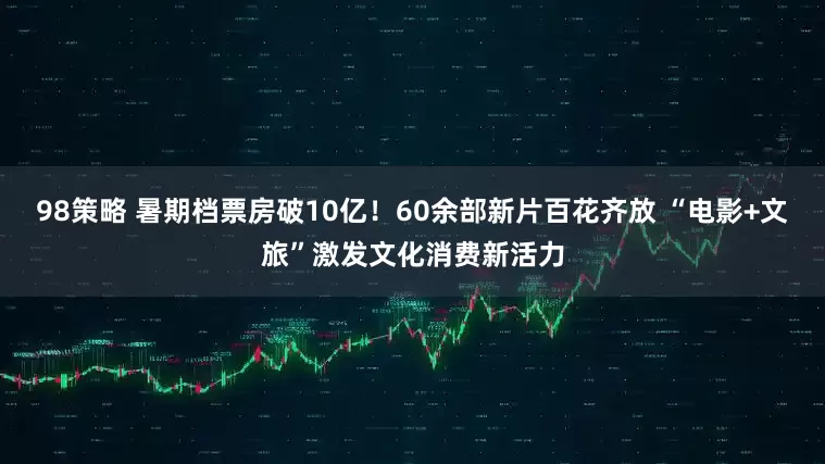 98策略 暑期档票房破10亿！60余部新片百花齐放 “电影+文旅”激发文化消费新活力