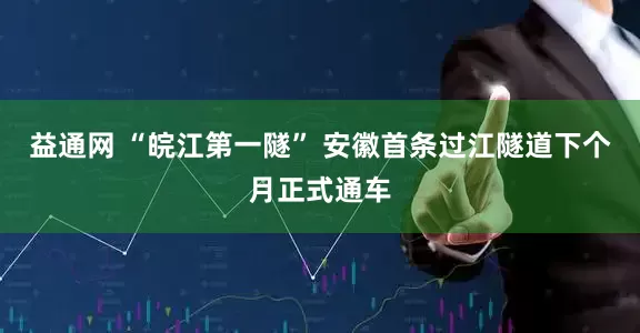 益通网 “皖江第一隧” 安徽首条过江隧道下个月正式通车