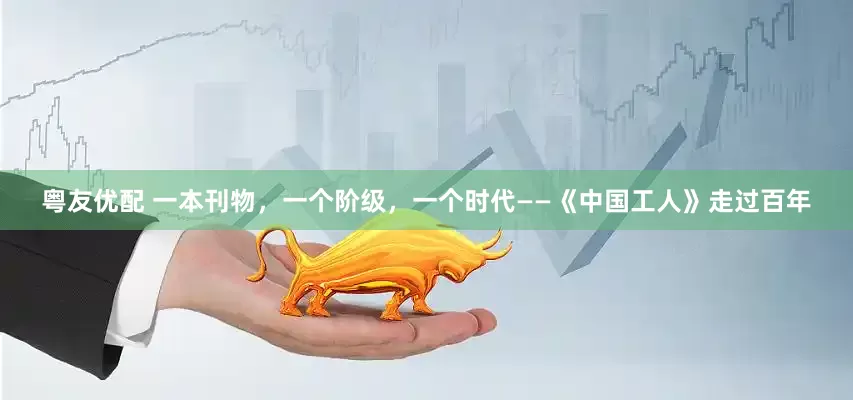 粤友优配 一本刊物，一个阶级，一个时代——《中国工人》走过百年