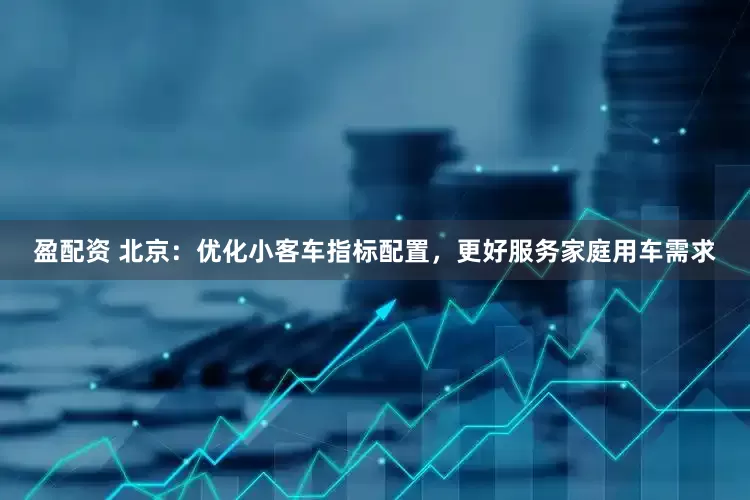 盈配资 北京：优化小客车指标配置，更好服务家庭用车需求