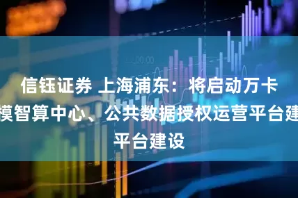 信钰证券 上海浦东：将启动万卡规模智算中心、公共数据授权运营平台建设