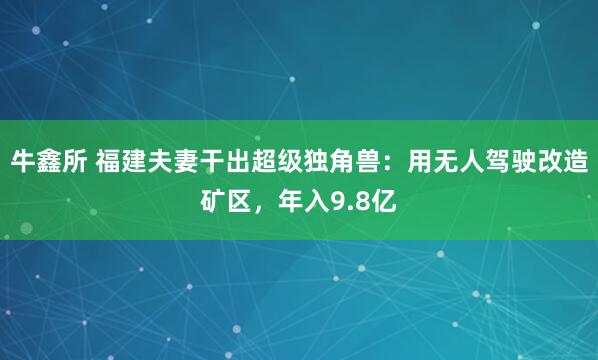 牛鑫所 福建夫妻干出超级独角兽：用无人驾驶改造矿区，年入9.8亿