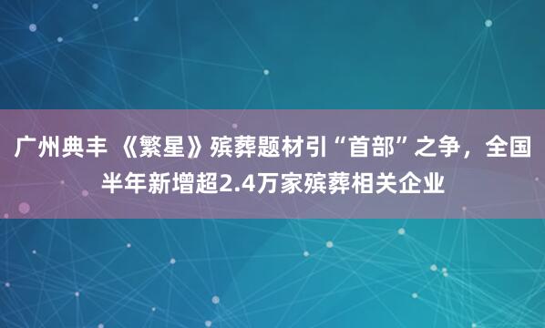 广州典丰 《繁星》殡葬题材引“首部”之争，全国半年新增超2.4万家殡葬相关企业