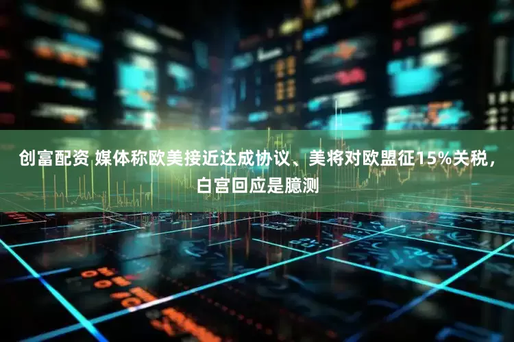 创富配资 媒体称欧美接近达成协议、美将对欧盟征15%关税，白宫回应是臆测