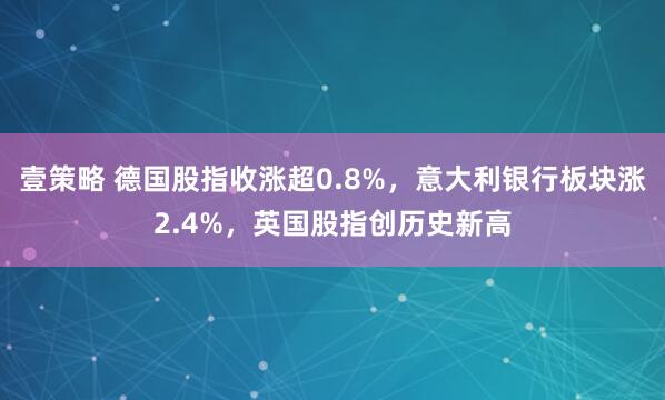壹策略 德国股指收涨超0.8%，意大利银行板块涨2.4%，英国股指创历史新高