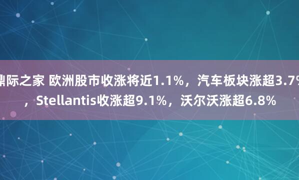 鼎际之家 欧洲股市收涨将近1.1%，汽车板块涨超3.7%，Stellantis收涨超9.1%，沃尔沃涨超6.8%