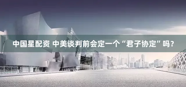中国星配资 中美谈判前会定一个“君子协定”吗？