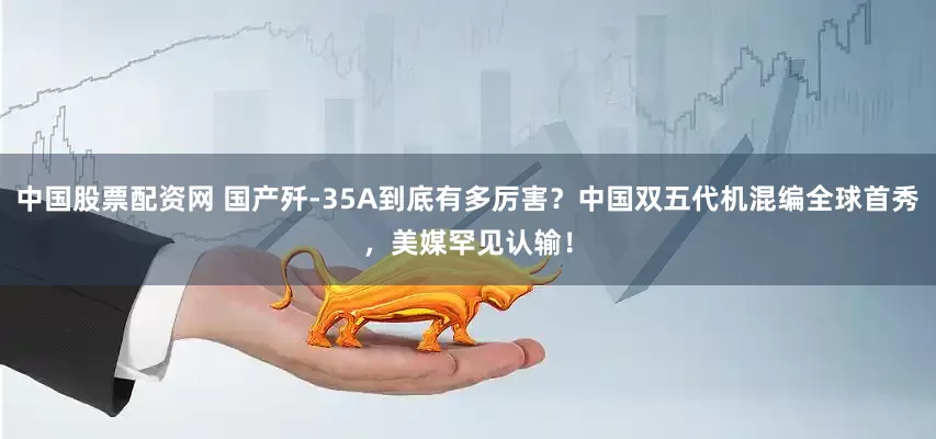 中国股票配资网 国产歼-35A到底有多厉害？中国双五代机混编全球首秀，美媒罕见认输！