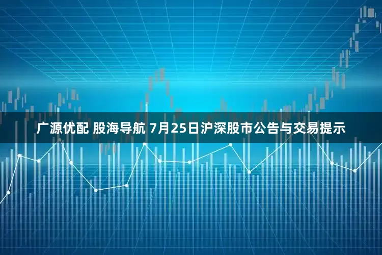 广源优配 股海导航 7月25日沪深股市公告与交易提示