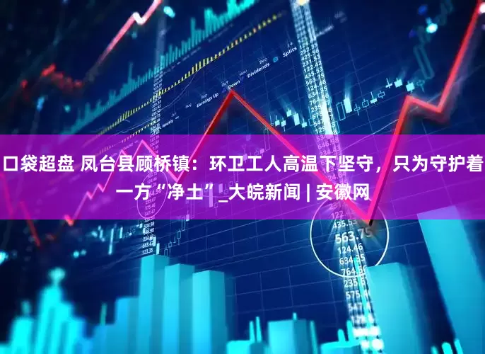 口袋超盘 凤台县顾桥镇：环卫工人高温下坚守，只为守护着一方“净土”_大皖新闻 | 安徽网