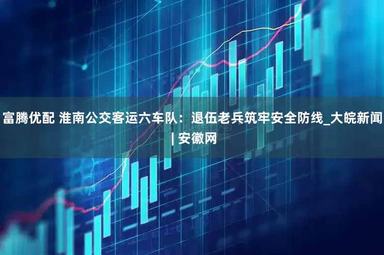 富腾优配 淮南公交客运六车队：退伍老兵筑牢安全防线_大皖新闻 | 安徽网