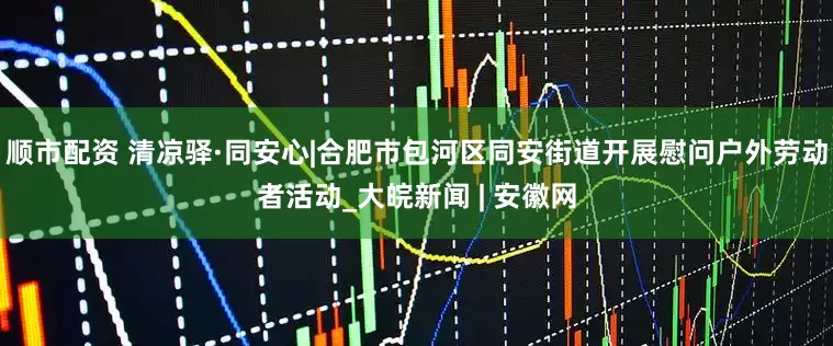 顺市配资 清凉驿·同安心|合肥市包河区同安街道开展慰问户外劳动者活动_大皖新闻 | 安徽网