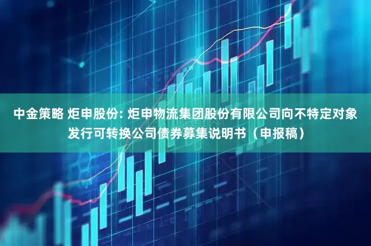 中金策略 炬申股份: 炬申物流集团股份有限公司向不特定对象发行可转换公司债券募集说明书(申报稿)