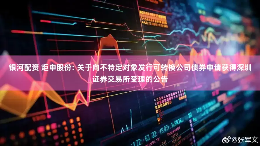 银河配资 炬申股份: 关于向不特定对象发行可转换公司债券申请获得深圳证券交易所受理的公告