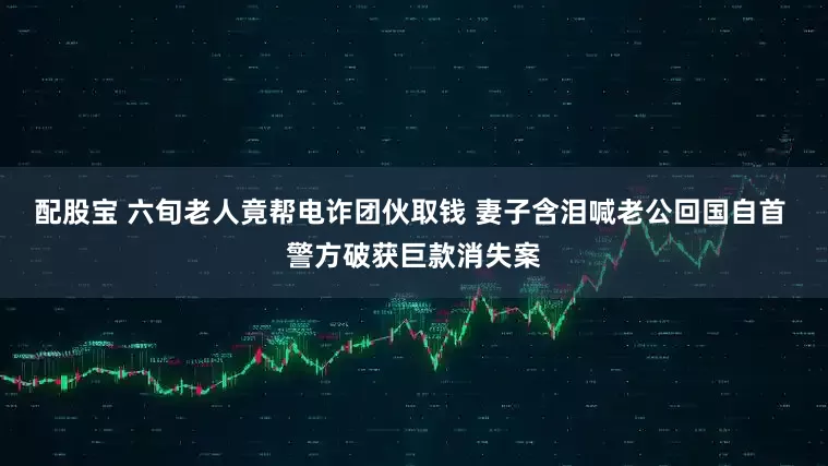 配股宝 六旬老人竟帮电诈团伙取钱 妻子含泪喊老公回国自首 警方破获巨款消失案