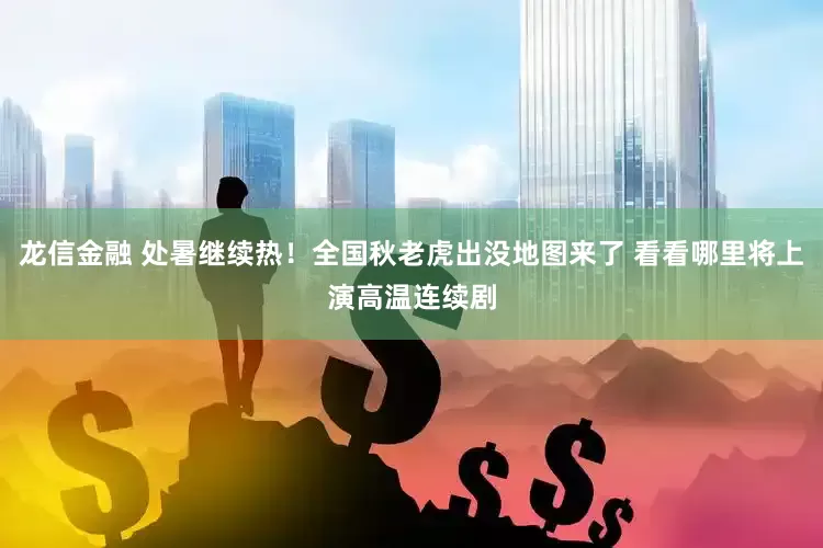 龙信金融 处暑继续热！全国秋老虎出没地图来了 看看哪里将上演高温连续剧