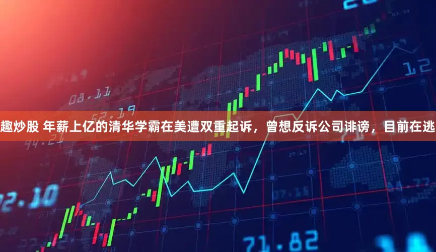 趣炒股 年薪上亿的清华学霸在美遭双重起诉，曾想反诉公司诽谤，目前在逃