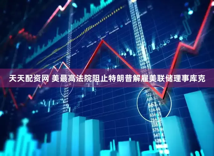 天天配资网 美最高法院阻止特朗普解雇美联储理事库克