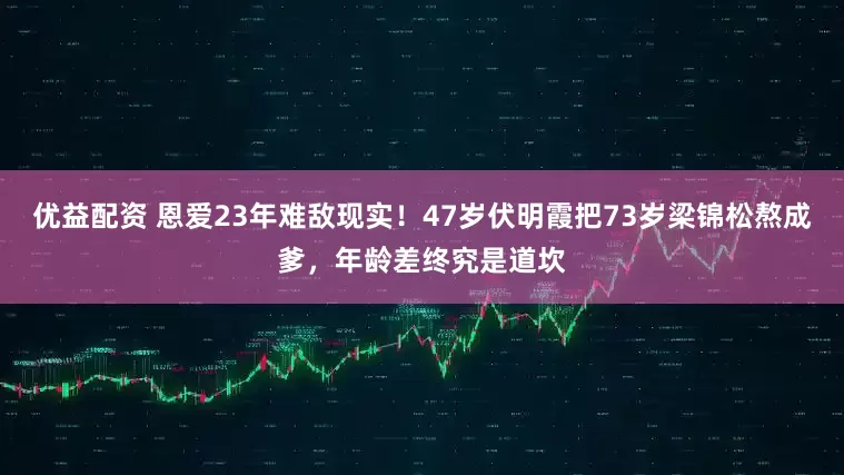优益配资 恩爱23年难敌现实！47岁伏明霞把73岁梁锦松熬成爹，年龄差终究是道坎