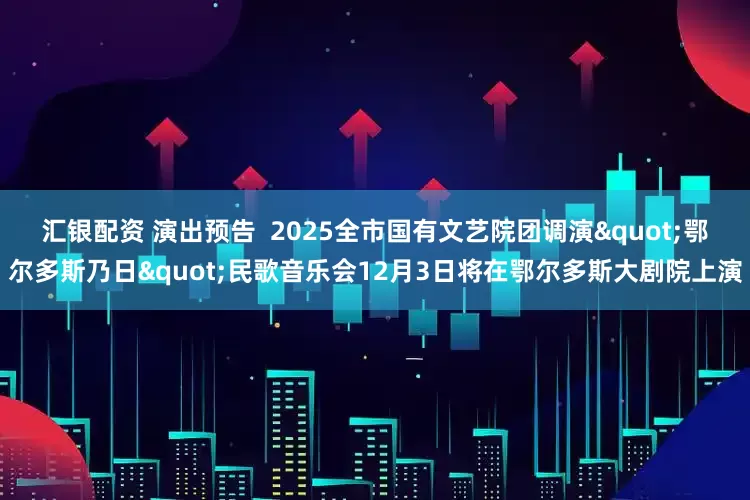 汇银配资 演出预告  2025全市国有文艺院团调演"鄂尔多斯乃日"民歌音乐会12月3日将在鄂尔多斯大剧院上演