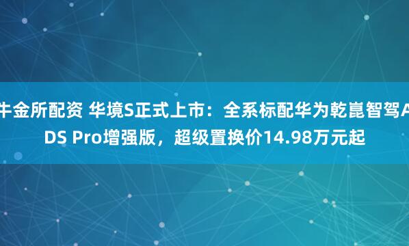 牛金所配资 华境S正式上市：全系标配华为乾崑智驾ADS Pro增强版，超级置换价14.98万元起