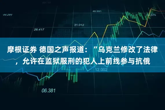 摩根证券 德国之声报道：“乌克兰修改了法律，允许在监狱服刑的犯人上前线参与抗俄