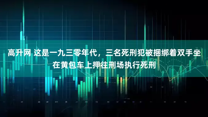高升网 这是一九三零年代,三名死刑犯被捆绑着双手坐在黄包车上押往刑场执行死刑